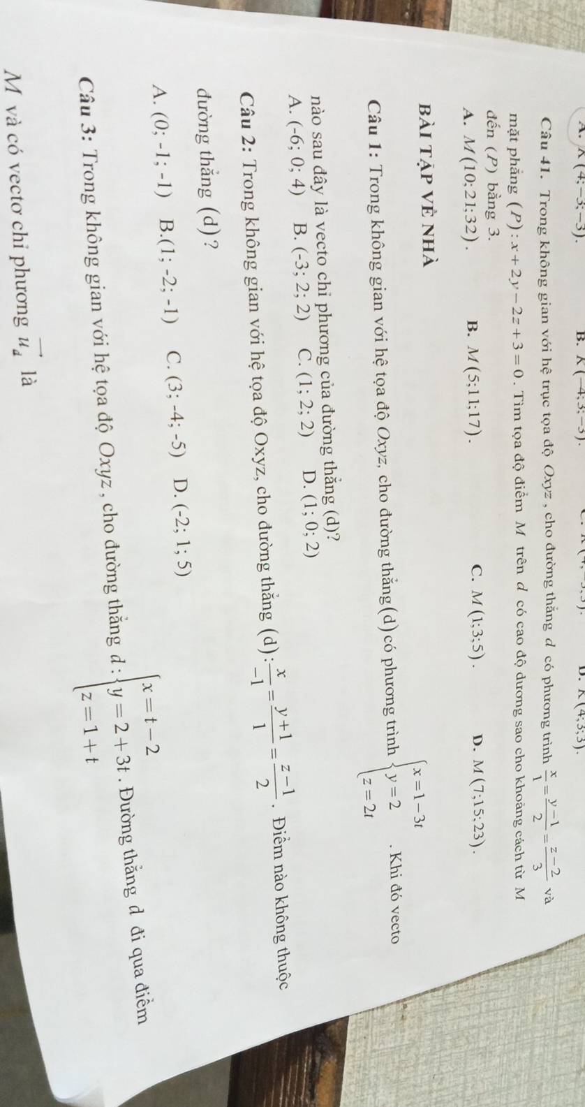 A. K(4;-3;-3). B. K(-4;3;-3). K(4;3;3).
D.
Câu 41. Trong không gian với hhat e trục tọa độ Oxyz , cho đường thăng d có phương trình  x/1 = (y-1)/2 = (z-2)/3 va
mặt phắng (P):x+2y-2z+3=0. Tìm tọa độ điểm M trên d có cao độ dương sao cho khoảng cách từ M
đến ( P ) bằng 3.
C.
A. M(10;21;32). B. M(5;11;17). M(1;3;5). D. M(7;15;23).
bài tập vẻ nhà
Câu 1: Trong không gian với hệ tọa độ Oxyz, cho đường thẳng(d)có phương trình beginarrayl x=1-3t y=2 z=2tendarray.. Khi đó vecto
nào sau đây là vecto chỉ phương của đường thắng (d)?
A. (-6;0;4) B. (-3;2;2) C. (1;2;2) D. (1;0;2)
Câu 2: Trong không gian với hệ tọa độ Oxyz, cho đường thắng (d): : x/-1 = (y+1)/1 = (z-1)/2 . Điểm nào không thuộc
đường thẳng (d)?
A. (0;-1;-1) B. (1;-2;-1) C. (3;-4;-5) D. (-2;1;5)
Câu 3: Trong không gian với hệ tọa độ Oxyz , cho đường thắng d : :beginarrayl x=t-2 y=2+3t z=1+tendarray.. Đường thẳng đ đi qua điểm
M và có vectơ chỉ phương vector u_dla