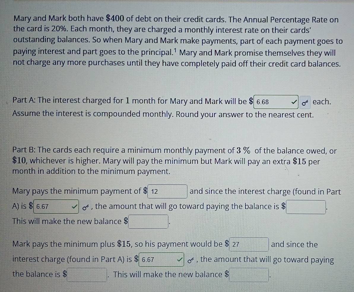 Mary and Mark both have $400 of debt on their credit cards. The Annual Percentage Rate on 
the card is 20%. Each month, they are charged a monthly interest rate on their cards' 
outstanding balances. So when Mary and Mark make payments, part of each payment goes to 
paying interest and part goes to the principal.1 Mary and Mark promise themselves they will 
not charge any more purchases until they have completely paid off their credit card balances. 
Part A: The interest charged for 1 month for Mary and Mark will be $ 6.68 each.
sigma^4
Assume the interest is compounded monthly. Round your answer to the nearest cent. 
Part B: The cards each require a minimum monthly payment of 3 % of the balance owed, or
$10, whichever is higher. Mary will pay the minimum but Mark will pay an extra $15 per
month in addition to the minimum payment. 
Mary pays the minimum payment of $ 12 □ and since the interest charge (found in Part 
A) is $ 6.67 0^6 , the amount that will go toward paying the balance is $ □. 
This will make the new balance $□. 
Mark pays the minimum plus $15, so his payment would be $ 27 frac (□)^(□)^1)^ 1/2 =□ and since the 
interest charge (found in Part A) is $ 6.67 □ 0^6 , the amount that will go toward paying 
the balance is $□. This will make the new balance $ □°