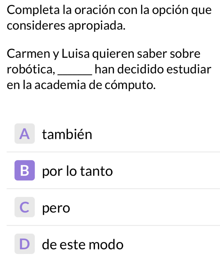 Completa la oración con la opción que
consideres apropiada.
Carmen y Luisa quieren saber sobre
robótica,_ han decidido estudiar
en la academia de cómputo.
A también
B por lo tanto
C pero
D de este modo