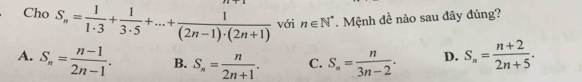 Cho S_n= 1/1· 3 + 1/3· 5 +...+ 1/(2n-1)· (2n+1)  với n∈ N^*. Mệnh đề nào sau đây đúng?
A. S_n= (n-1)/2n-1 . B. S_n= n/2n+1 . C. S_n= n/3n-2 . D. S_n= (n+2)/2n+5 .