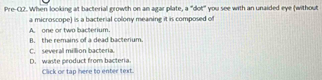 Pre-Q2. When looking at bacterial growth on an agar plate, a “dot” you see with an unaided eye (without
a microscope) is a bacterial colony meaning it is composed of
A. one or two bacterium.
B. the remains of a dead bacterium.
C. several million bacteria.
D. waste product from bacteria.
Click or tap here to enter text.