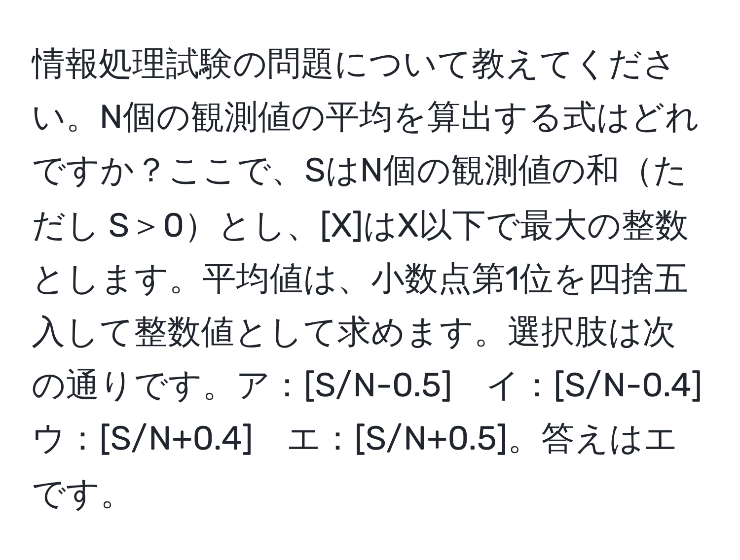 情報処理試験の問題について教えてください。N個の観測値の平均を算出する式はどれですか？ここで、SはN個の観測値の和ただし S＞0とし、[X]はX以下で最大の整数とします。平均値は、小数点第1位を四捨五入して整数値として求めます。選択肢は次の通りです。ア：[S/N-0.5]　イ：[S/N-0.4]　ウ：[S/N+0.4]　エ：[S/N+0.5]。答えはエです。