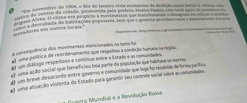 Em novembro de 1904, o Rio de Janeiro vivia momentos de ebulição social devido à reforma urba-
nística do centro da cidade, promovida pelo prefeito Pereira Passos, com total apoio do presidente Ro-
drigues Alves. O clima era propício a movimentos que manifestavam o desagrado em relação a medidas
como a derrubada de habitações populares, sem que o governo providenciasse o assentamento dos seus
moradores em outros locais."
Disponível em:
a) uma política de reordenamento que respeitou a condição humana na região.
b) um diálogo respeitoso e contínuo entre o Estado e as comunidades.
c uma ação social que beneficiou boa parte da população que habitava os morros.
d) um breve desacordo entre governo e comunidade que logo foi resolvido de forma pacífica.
e) uma atuação violenta do Estado para garantir seu controle social sobre as comunidades.
Guerra Mundial e a Revolução Russa