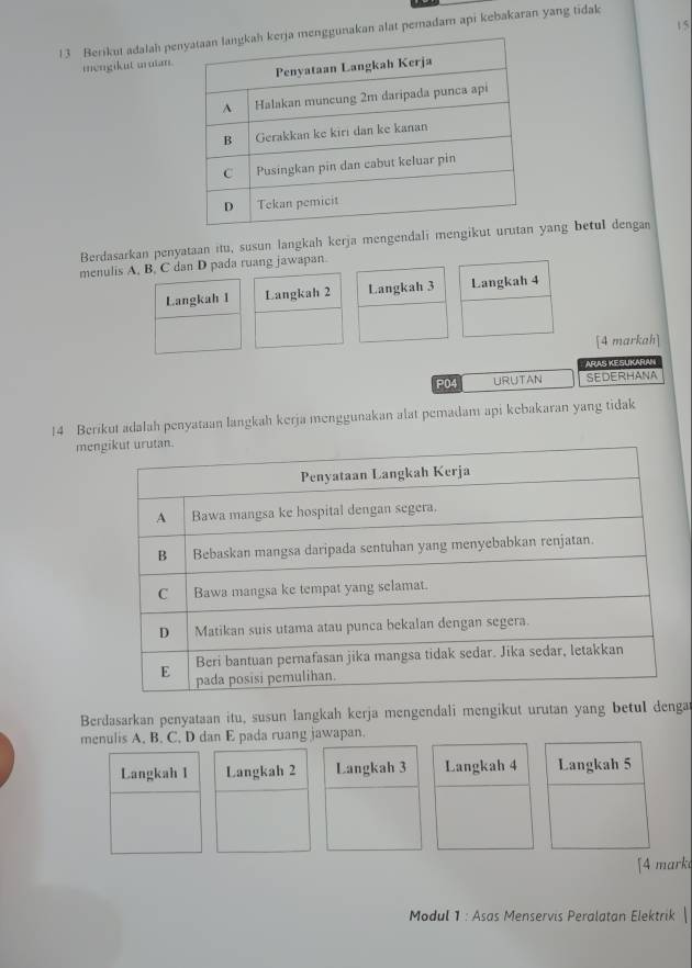 15 
13 Berikut adalah pekan alat pemadam api kebakaran yang tidak 
mengikut muian. 
Berdasarkan penyataan itu, susun langkah kerja mengendali mengikang betul dengan 
menulis A, B, C dan D pada ruang jawapan. 
Langkah I Langkah 2 Langkah 3 Langkah 4
[4 markah] 
ARAS KESUKARAN 
P04 URUTAN SEDERHANA 
14 Berikut adalah penyataan langkah kerja menggunakan alat pemadam api kebakaran yang tidak 
me 
Berdasarkan penyataan itu, susun langkah kerja mengendali mengikut urutan yang betuI denga 
menulis A. B. C, D dan E pada ruang jawapan. 
Langkah 1 Langkah 2 Langkah 3 Langkah 4 Langkah 5
[4 mark 
Modul 1 : Asas Menservis Peralatan Elektrik |