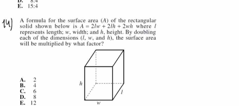 0.4
E. 15:4
A formula for the surface area (A) of the rectangular
solid shown below is A=2lw+2lh+2wh where /
represents length; w, width; and h, height. By doubling
each of the dimensions (/, w, and h), the surface area
will be multiplied by what factor?
A. 2
B. 4
C. 6
D. 8
E. 12