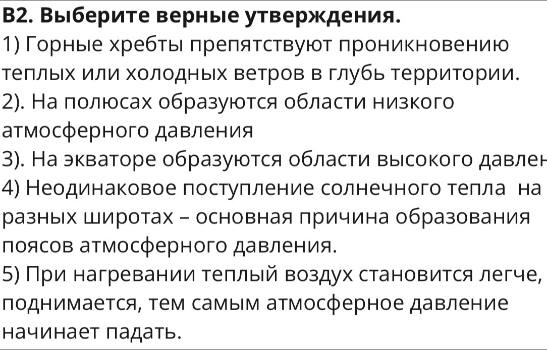 B2. Выберите верные утверждения. 
1) Горнье хребтьιδπреπятствуют πроникновению 
теπльх или холодных ветров в глубь терриΤории. 
2). На полюсах образуются области низкого 
аτмосферного давления 
3). Наэкваторе образуются области высокого давлен 
4) Неодинаковое постуπление солнечного теπелαае на 
разных Широтах - основная причина образования 
поясов атмосферного давления. 
5) При нагревании τеπлый воздух становится легче, 
πоднимается, τем самым атмосферное давление 
начинает падать.