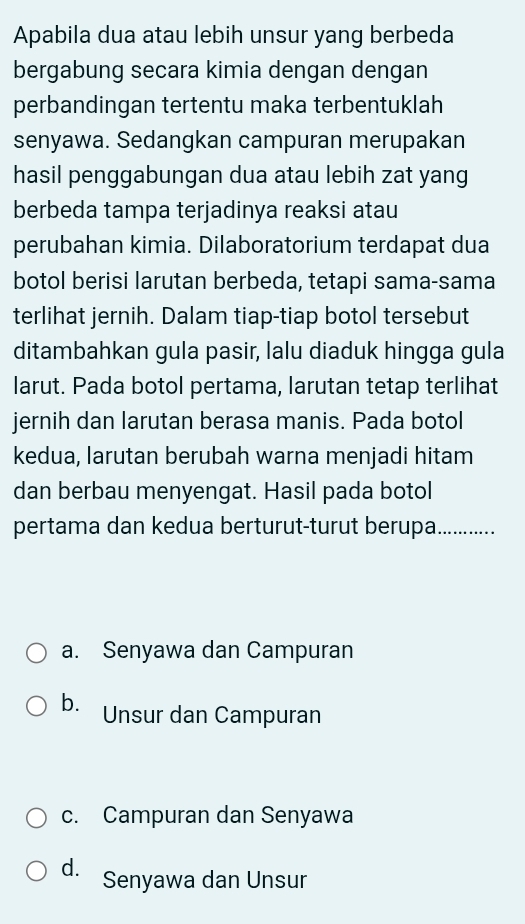 Apabila dua atau lebih unsur yang berbeda
bergabung secara kimia dengan dengan
perbandingan tertentu maka terbentuklah
senyawa. Sedangkan campuran merupakan
hasil penggabungan dua atau lebih zat yang
berbeda tampa terjadinya reaksi atau
perubahan kimia. Dilaboratorium terdapat dua
botol berisi larutan berbeda, tetapi sama-sama
terlihat jernih. Dalam tiap-tiap botol tersebut
ditambahkan gula pasir, lalu diaduk hingga gula
larut. Pada botol pertama, larutan tetap terlihat
jernih dan larutan berasa manis. Pada botol
kedua, larutan berubah warna menjadi hitam
dan berbau menyengat. Hasil pada botol
pertama dan kedua berturut-turut berupa..............
a. Senyawa dan Campuran
b. Unsur dan Campuran
c. Campuran dan Senyawa
d. Senyawa dan Unsur