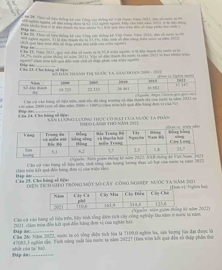 1 091 người/kn，
Hành
Câu 20, Theo số liệu thống kê của Tổng cục thống kê Việt Nam: Năm 2022, dân số nước ta 99
468 nghìn người, số dân nông thôn là 62 122 nghĩn người. Hãy cho biết năm 2022, tỉ lệ dân nông
thôn nhiều hơn ti lệ dân thành thị bao nhiều % ( Kết quả lâm tròn đến số thập phân thứ nhất )
Đáp án:._
Cầu 21. Theo số liệu thống kê của Tổng cục thống kê Việt Nam: Năm 2022, dân số nược ta 99
468 nghìn người, Tỉ lệ dân thành thị là 37.5%. Hãy tính số dân nòng thôn nước ta năm 2022
ers vị (Kết quả lâm tròn đến số thập phân thứ nhất của triệu người)
liểm Đáp án:._
Cầu 22, Năm 2021, quy mô dân số nước ta là 95,8 triệu người; tỉ lệ dân thành thị nước ta là
38,2% (niên giám thông kê năm 2021). Vậy số dân thành thị nước ta năm 2022 là bao nhiều triệu
người? (làm tròn kết quả đến một chữ số thập phân của triệu người)
Đáp án:_
Câu 23. Cho băng số liệu:
SÔ DẨN THÀNH THị NƯỚC TA, GIAI ĐOẠN 2000 - 2022
ởi)
Căn cứ vào bảng số liệu trên, tính tốc độ tăng trưởng số dân thành thị của nước ta năm 2022 so
với năm 2000 (coi số dân năm 2000=100% ) (làm tròn kết quả đến hàng đơn vị của %)
Đáp án:._
Câu 24. Cho bảng số liệu:
Sân LượnG LươnG thực có hạt của nưỚc ta phân
THEO LÃNH THÔ NÃM 2022
Ng
Căn cứ vào bảng số liệu trên, tính tổng sản lượng lương thực có hạt của nước ta năm 2022
(làm tròn kết quả đến hảng đơn vị của triệu tần).
Đáp án:_
Câu 25. Cho bảng số liệu:
DIỆN TÍCH GIEO TRÔNG MộT SÔ CÂY CÔNG NGHIỆP NƯỚC TA NăM 2021
(Đơn vị: Nghin ha)
ê năm 2022)
Căn cứ vào bảng số liệu trên, hãy tính tổng diên tích cây công nghiệp lâu năm ở nước ta năm
2021. (làm tròn đến kết quả đến hàng đơn vị của nghìn ha).
Đáp án:
Câu 26: Năm 2022, nước ta có tổng diện tích lúa là 7109,0 nghìn ha, sản lượng lúa đạt được là
47085,3 nghìn tấn. Tính năng suất lúa nước ta năm 2022? (làm tròn kết quả đến số thập phân thứ
nhất của tạ/ ha).
Đáp án:_