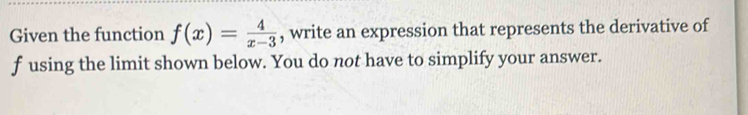 Given the function f(x)= 4/x-3  , write an expression that represents the derivative of
f using the limit shown below. You do not have to simplify your answer.