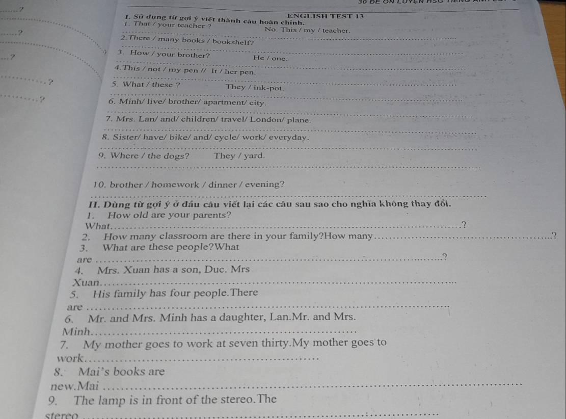 Sử dụng từ gợi ý viết thành câu hoàn chỉnh. ENGLISH TEST 13 
1. That / your teacher ? No. This / my / teacher. 
_ 
_ 
_? 2.There / many books / bookshelf? 
_===? 
3. How / your brother? He / one. 
_ 
_ 
4.This / not / my pen // It / her pen. 
_ 
_ 
? 5. What / these ? _They / ink-pot. 
_ 
6. Minh/ live/ brother/ apartment/ city. 
_ 
7. Mrs. Lan/ and/ children/ travel/ London/ plane. 
_ 
8. Sister/ have/ bike/ and/ cycle/ work/ everyday. 
_ 
9. Where / the dogs? They / yard. 
_ 
10. brother / homework / dinner / evening? 
_ 
H. Dùng từ gợi ý ở đầu câu viết lại các câu sau sao cho nghĩa không thay đổi. 
1. How old are your parents? 
What._ 
.? 
2. How many classroom are there in your family?How many_ .? 
3. What are these people?What 
are 
_? 
4. Mrs. Xuan has a son, Duc. Mrs 
Xuan._ 
5. His family has four people.There 
are 
_ 
6. Mr. and Mrs. Minh has a daughter, Lan.Mr. and Mrs. 
Minh._ 
7. My mother goes to work at seven thirty.My mother goes to 
work_ 
8. Mai’s books are 
new.Mai 
_ 
9. The lamp is in front of the stereo.The 
stereo 
_