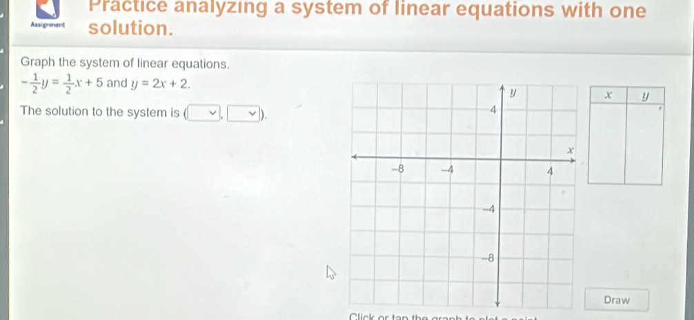 Practice analyzing a system of linear equations with one 
Assignment solution. 
Graph the system of linear equations.
- 1/2 y= 1/2 x+5 and y=2x+2.
x y
The solution to the system is (vee , vee ). 
Draw 
Click or tar