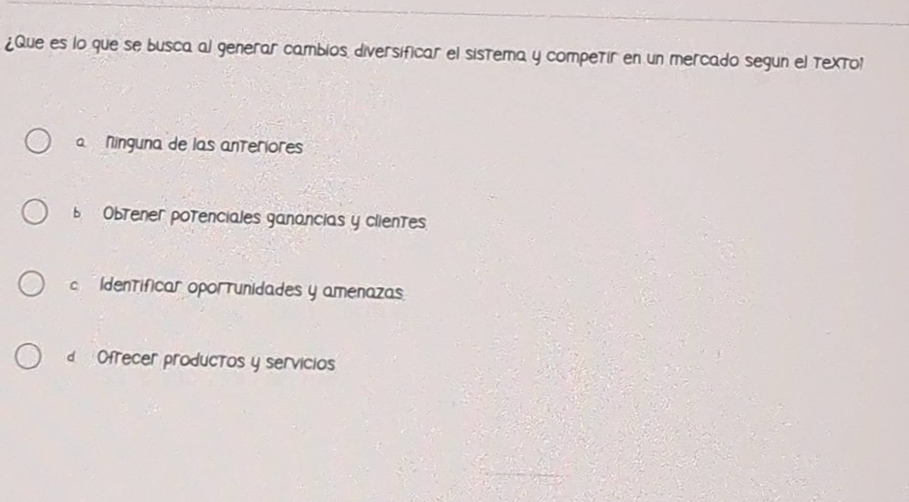 ¿Que es lo que se busca al generar cambios diversificar el sistema y competir en un mercado segun el textol
a Ninguna de las anteriores
Obtener potenciales ganancias y clientes
Identificar oporrunidades y amenazas
Ofrecer productos y servicios