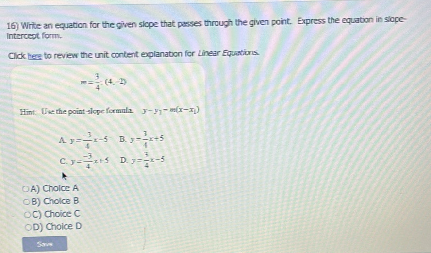 Write an equation for the given slope that passes through the given point. Express the equation in slope-
intercept form.
Click here to review the unit content explanation for Linear Equations.
m= 3/4 ;(4,-2)
Hint: Use the point-slope formula. y-y_1=m(x-x_1)
A y= (-3)/4 x-5 B. y= 3/4 x+5
C. y= (-3)/4 x+5 D. y= 3/4 x-5
A) Choice A
B) Choice B
C) Choice C
D) Choice D
Save