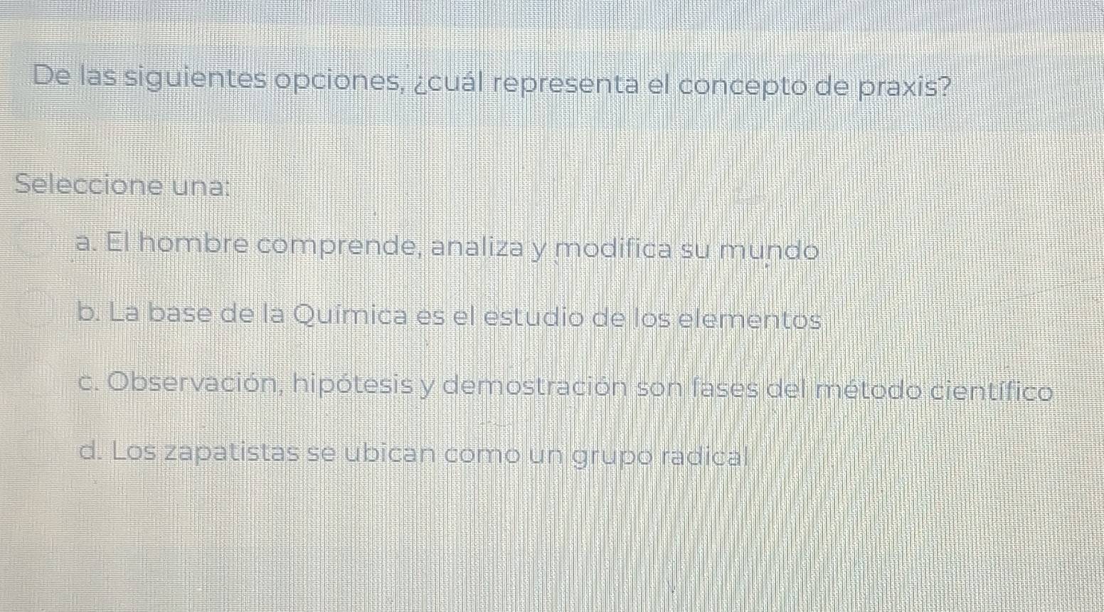 De las siguientes opciones, ¿cuál representa el concepto de praxis?
Seleccione una:
a. El hombre comprende, analiza y modifica su mundo
b. La base de la Química es el estudio de los elementos
c. Observación, hipótesis y demostración son fases del método científico
d. Los zapatistas se ubican como un grupo radical