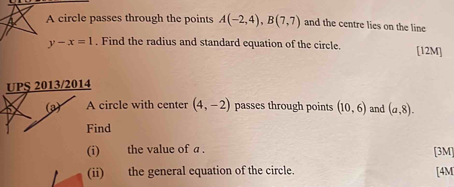 a A circle passes through the points A(-2,4), B(7,7) and the centre lies on the line
y-x=1. Find the radius and standard equation of the circle. [12M] 
UPS 2013/2014 
(a) A circle with center (4,-2) passes through points (10,6) and (a,8). 
Find 
(i) the value of a. [3M] 
(ii) the general equation of the circle. [4M