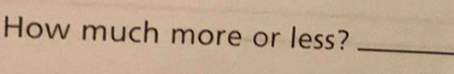 How much more or less?_