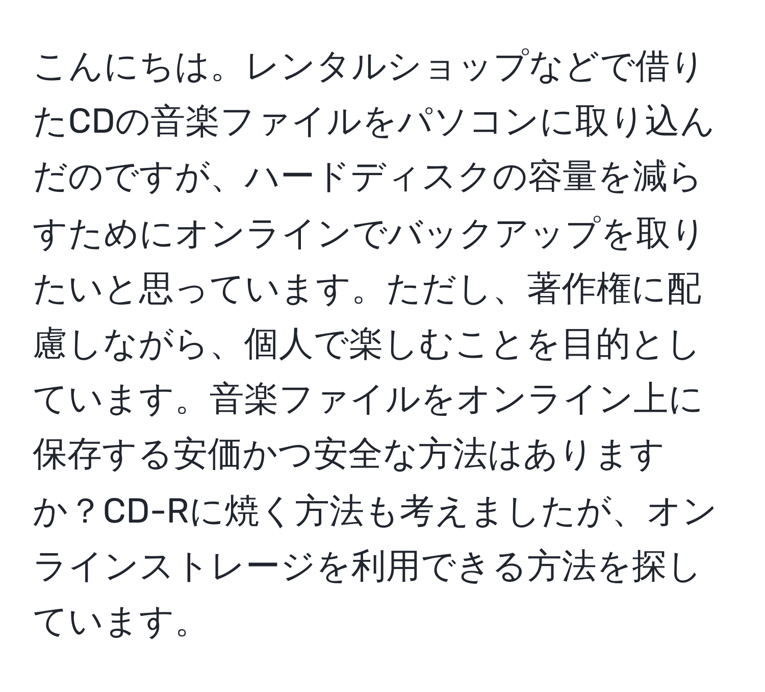 こんにちは。レンタルショップなどで借りたCDの音楽ファイルをパソコンに取り込んだのですが、ハードディスクの容量を減らすためにオンラインでバックアップを取りたいと思っています。ただし、著作権に配慮しながら、個人で楽しむことを目的としています。音楽ファイルをオンライン上に保存する安価かつ安全な方法はありますか？CD-Rに焼く方法も考えましたが、オンラインストレージを利用できる方法を探しています。