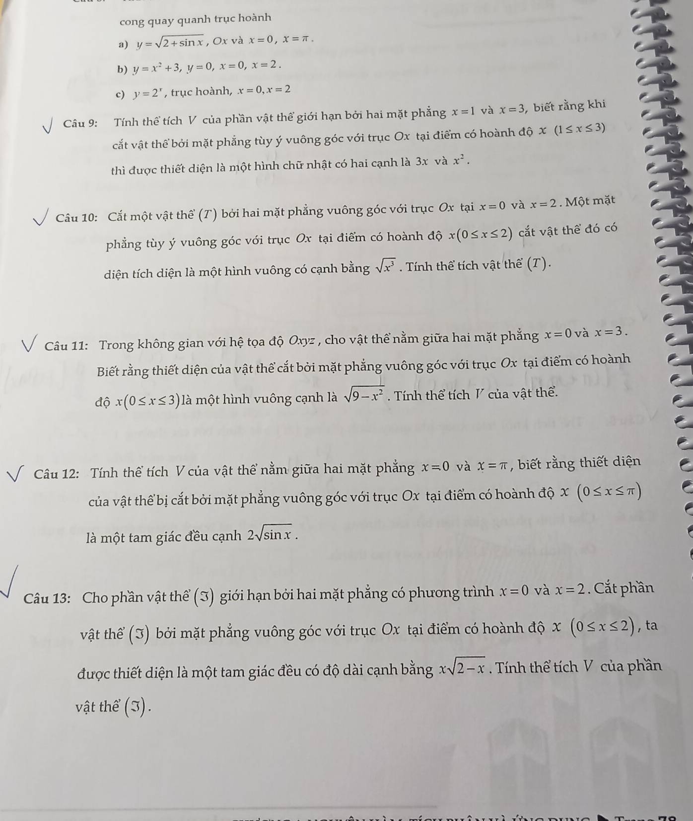 cong quay quanh trục hoành
a) y=sqrt(2+sin x) , Ox và x=0,x=π .
b) y=x^2+3,y=0,x=0,x=2.
c) y=2^x , trục hoành, x=0,x=2
Câu 9: Tính thể tích V của phần vật thể giới hạn bởi hai mặt phẳng x=1 và x=3 , biết rằng khi
cắt vật thể bởi mặt phẳng tùy ý vuông góc với trục Ox tại điểm có hoành độ x(1≤ x≤ 3)
thì được thiết diện là một hình chữ nhật có hai cạnh là 3x và x^2.
Câu 10: Cắt một vật thể (T) bởi hai mặt phẳng vuông góc với trục Ox tại x=0 và x=2. Một mặt
phẳng tùy ý vuông góc với trục Ox tại điểm có hoành độ x(0≤ x≤ 2) cắất vật thể đó có
diện tích diện là một hình vuông có cạnh bằng sqrt(x^3). Tính thể tích vật thể (T).
Câu 11: Trong không gian với hệ tọa độ Oxyz , cho vật thể nằm giữa hai mặt phẳng x=0 và x=3.
Biết rằng thiết diện của vật thể cắt bởi mặt phẳng vuông góc với trục Ox tại điểm có hoành
độ x(0≤ x≤ 3) là một hình vuông cạnh là sqrt(9-x^2) Tính thể tích V của vật thể.
Câu 12: Tính thể tích V của vật thể nằm giữa hai mặt phẳng x=0 và x=π , biết rằng thiết diện
của vật thể bị cắt bởi mặt phẳng vuông góc với trục Ox tại điểm có hoành độ x(0≤ x≤ π )
là một tam giác đều cạnh 2sqrt(sin x).
Câu 13: Cho phần vật thể (3) giới hạn bởi hai mặt phẳng có phương trình x=0 và x=2. Cắt phần
vật thể (3) bởi mặt phẳng vuông góc với trục Ox tại điểm có hoành độ x(0≤ x≤ 2) , ta
được thiết diện là một tam giác đều có độ dài cạnh bằng xsqrt(2-x) Tính thể tích V của phần
vật thể (3).