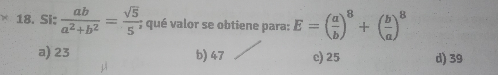 Si:  ab/a^2+b^2 = sqrt(5)/5 ; qué valor se obtiene para: E=( a/b )^8+( b/a )^8
a) 23 b) 47 c) 25
d) 39