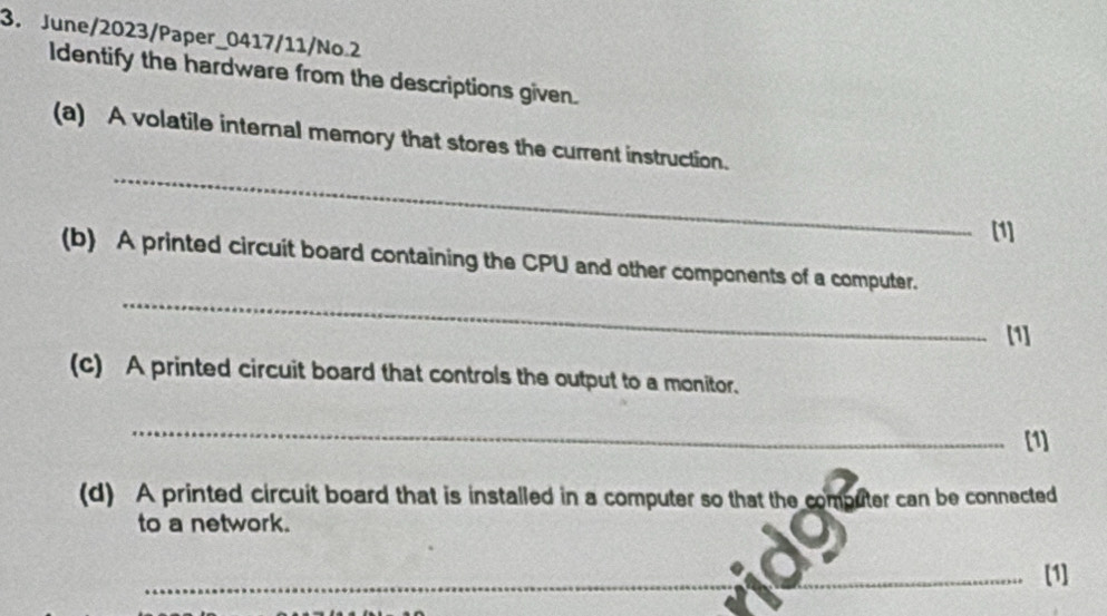 June/2023/Paper_0417/11/No.2 
Identify the hardware from the descriptions given. 
_ 
(a) A volatile internal memory that stores the current instruction. 
[1] 
_ 
(b) A printed circuit board containing the CPU and other components of a computer. 
[1] 
(c) A printed circuit board that controls the output to a monitor. 
_ 
[1] 
(d) A printed circuit board that is installed in a computer so that the computer can be connected 
to a network. 
_[1]