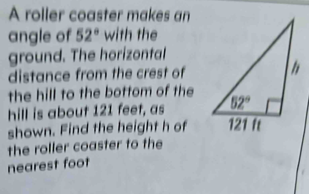 A roller coaster makes an
angle of 52° with the
ground. The horizontal
distance from the crest of
the hill to the bottom of the
hill is about 121 feet, as
shown. Find the height h of
the roller coaster to the
nearest foot