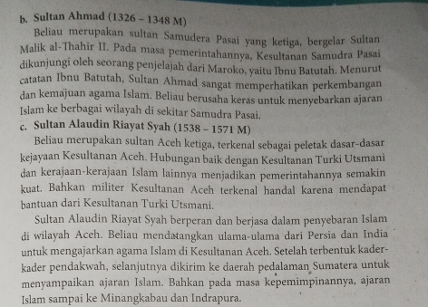 Sultan Ahmad (1326 - 1348 M)
Beliau merupakan sultan Samudera Pasai yang ketiga, bergelar Sultan
Malik al-Thahir II. Pada masa pemerintahannya, Kesultanan Samudra Pasai
dikunjungi oleh scorang penjelajah dari Maroko, yaitu Ibnu Batutah. Menurut
catatan Ibnu Batutah, Sultan Ahmad sangat memperhatikan perkembangan
dan kemajuan agama Islam. Beliau berusaha keras untuk menyebarkan ajaran
Islam ke berbagai wilayah di sekitar Samudra Pasai.
c. Sultan Alaudin Riayat Syah (1538 - 1571 M)
Beliau merupakan sultan Aceh ketiga, terkenal sebagai peletak dasar-dasar
kejayaan Kesultanan Aceh. Hubungan baik dengan Kesultanan Turki Utsmani
dan kerajaan-kerajaan Islam lainnya menjadikan pemerintahannya semakin
kuat. Bahkan militer Kesultanan Aceh terkenal handal karena mendapat
bantuan dari Kesultanan Turki Utsmani.
Sultan Alaudin Riayat Syah berperan dan berjasa dalam penyebaran Islam
di wilayah Aceh. Beliau mendatangkan ulama-ulama dari Persia dan India
untuk mengajarkan agama Islam di Kesultanan Aceh. Setelah terbentuk kader-
kader pendakwah, selanjutnya dikirim ke daerah pedalaman Sumatera untuk
menyampaikan ajaran Islam. Bahkan pada masa kepemimpinannya, ajaran
Islam sampai ke Minangkabau dan Indrapura.