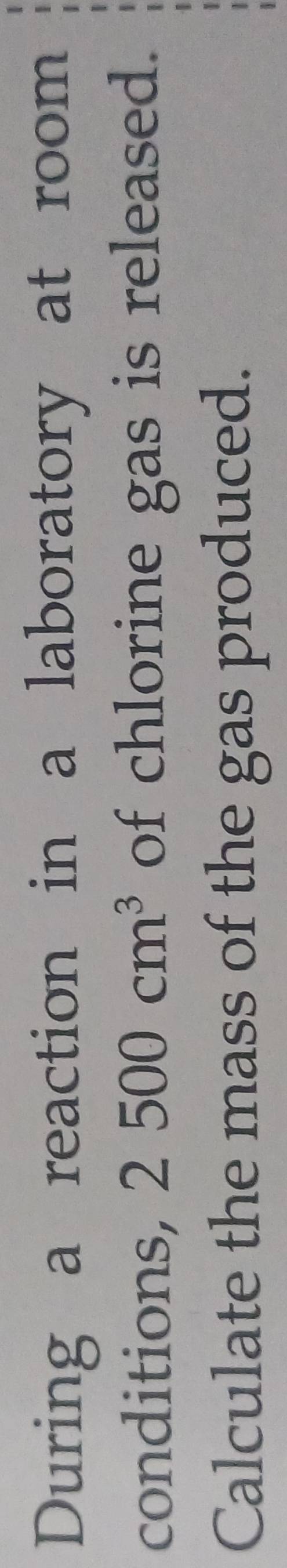 During a reaction in a laboratory at room 
conditions, 2500cm^3 of chlorine gas is released. 
Calculate the mass of the gas produced.