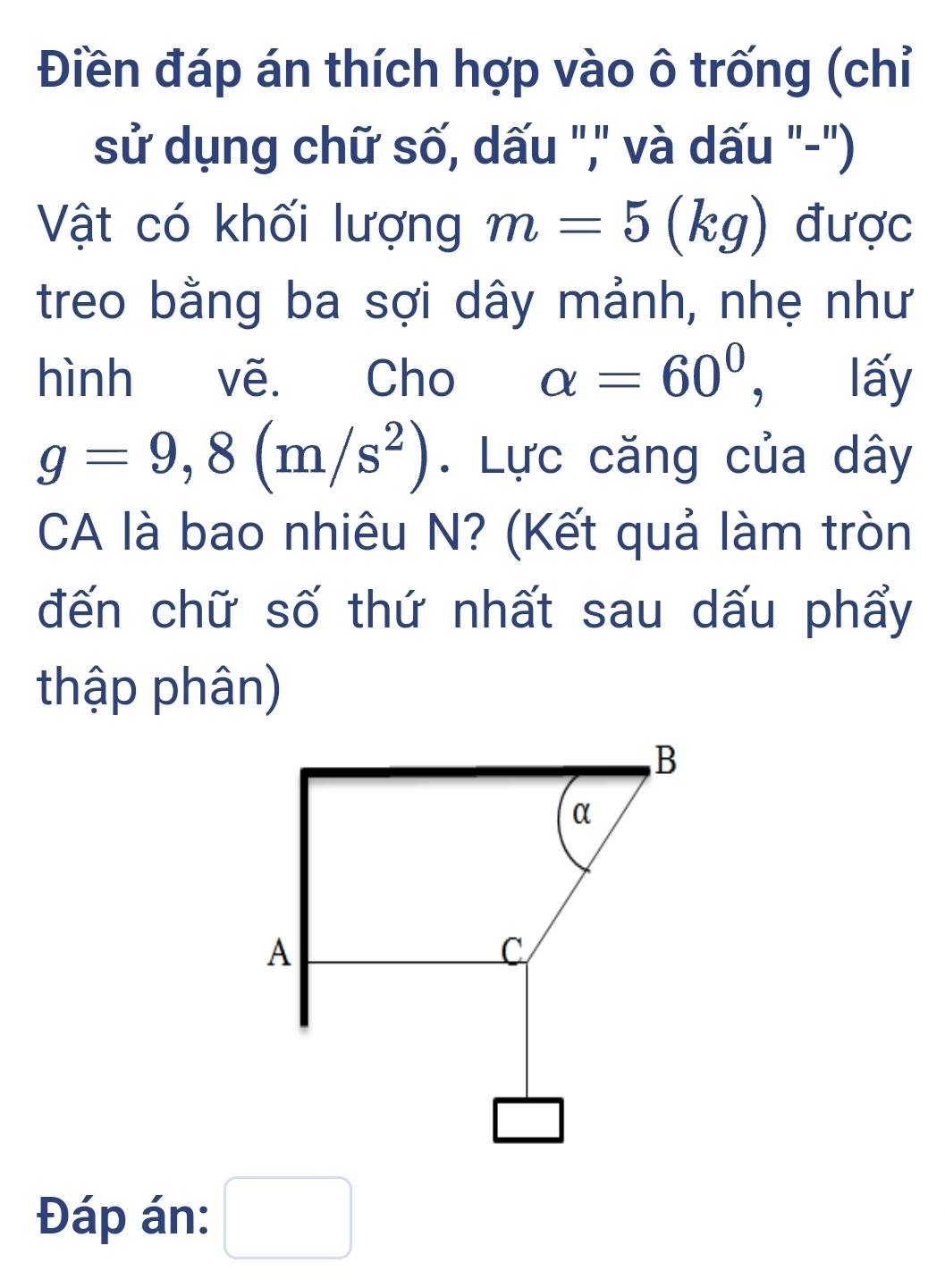 Điền đáp án thích hợp vào ô trống (chỉ 
sử dụng chữ số, dấu ",' và dấu "-") 
Vật có khối lượng m=5(l xa I được 
treo bằng ba sợi dây mảnh, nhẹ như 
hình vẽ. Cho alpha =60° ， lấy
g=9,8(m/s^2). Lực căng của dây 
CA là bao nhiêu N? (Kết quả làm tròn 
đến chữ số thứ nhất sau dấu phẩy 
thập phân) 
Đáp án: □