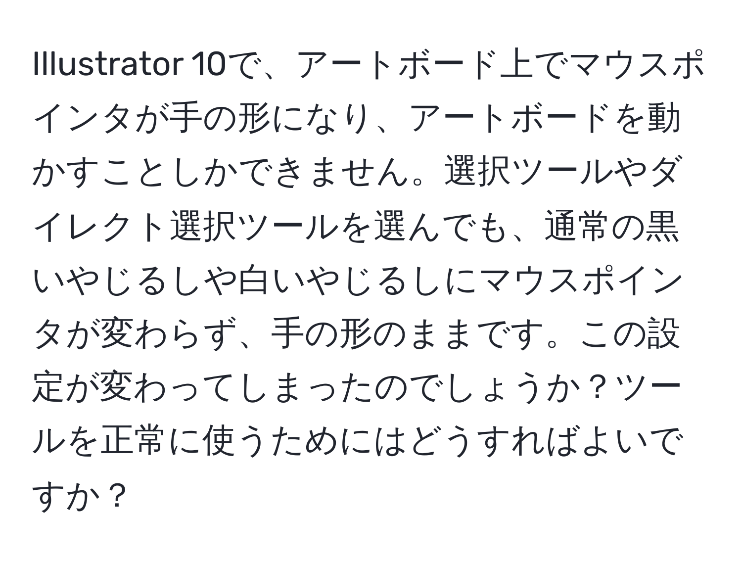 Illustrator 10で、アートボード上でマウスポインタが手の形になり、アートボードを動かすことしかできません。選択ツールやダイレクト選択ツールを選んでも、通常の黒いやじるしや白いやじるしにマウスポインタが変わらず、手の形のままです。この設定が変わってしまったのでしょうか？ツールを正常に使うためにはどうすればよいですか？