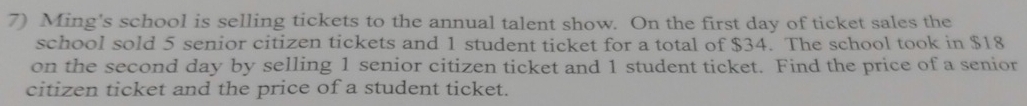 Ming's school is selling tickets to the annual talent show. On the first day of ticket sales the 
school sold 5 senior citizen tickets and 1 student ticket for a total of $34. The school took in $18
on the second day by selling 1 senior citizen ticket and 1 student ticket. Find the price of a senior 
citizen ticket and the price of a student ticket.