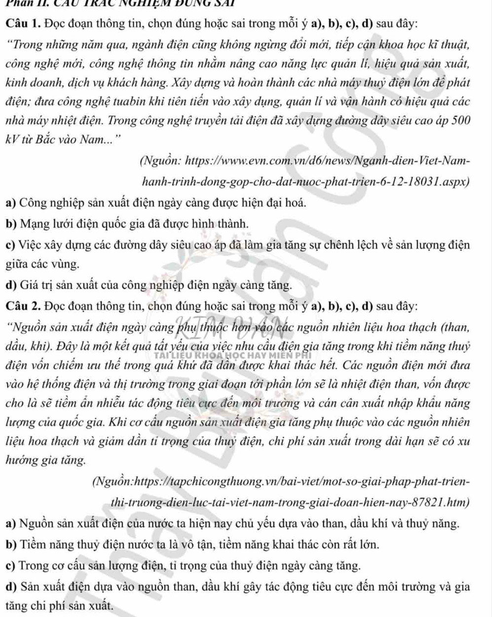 Phan II. Cáu Trác Nghiệm đUng SAi
Câu 1. Đọc đoạn thông tin, chọn đúng hoặc sai trong mỗi ý a), b), c), d) sau đây:
'Trong những năm qua, ngành điện cũng không ngừng đổi mới, tiếp cận khoa học kĩ thuật,
công nghệ mới, công nghệ thông tin nhằm nâng cao năng lực quản lí, hiệu quả sản xuất,
kinh doanh, dịch vụ khách hàng. Xây dựng và hoàn thành các nhà máy thuỷ điện lớn để phát
điện; đưa công nghệ tuabin khi tiên tiến vào xây dụng, quản lí và vận hành có hiệu quả các
nhà máy nhiệt điện. Trong công nghệ truyền tải điện đã xây dựng đường dây siêu cao áp 500
kV từ Bắc vào Nam... ''
(Nguồn: https://www.evn.com.vn/d6/news/Nganh-dien-Viet-Nam-
hanh-trinh-dong-gop-cho-dat-nuoc-phat-trien-6-12-18031.aspx)
a) Công nghiệp sản xuất điện ngày càng được hiện đại hoá.
b) Mạng lưới điện quốc gia đã được hình thành.
c) Việc xây dựng các đường dây siêu cao áp đã làm gia tăng sự chênh lệch về sản lượng điện
giữa các vùng.
d) Giá trị sản xuất của công nghiệp điện ngày càng tăng.
Câu 2. Đọc đoạn thông tin, chọn đúng hoặc sai trong mỗi ý a), b), c), d) sau đây:
*Nguồn sản xuất điện ngày càng phụ thuộc hơn vào các nguồn nhiên liệu hoa thạch (than,
dầu, khi). Đây là một kết quả tất yếu của yiệc nhu cầu điện gia tăng trong khi tiềm năng thuỷ
điện vốn chiếm ưu thế trong quả khứ đã dần được khai thác hết. Các nguồn điện mới đưa
vào hệ thống điện và thị trưởng trong giai đoạn tới phần lớn sẽ là nhiệt điện than, vốn được
cho là sẽ tiềm ẩn nhiễu tác động tiêu cực đến môi trường và cán cân xuất nhập khẩu năng
lượng của quốc gia. Khi cơ cấu nguồn sản xuất điện gia tăng phụ thuộc vào các nguồn nhiên
liệu hoa thạch và giảm dần tỉ trọng của thuỷ điện, chi phí sản xuất trong dài hạn sẽ có xu
hướng gia tăng.
(Nguồn:https://tapchicongthuong.vn/bai-viet/mot-so-giai-phap-phat-trien-
thi-truong-dien-luc-tai-viet-nam-trong-giai-doan-hien-nay-87821.htm)
a) Nguồn sản xuất điện của nước ta hiện nay chủ yếu dựa vào than, dầu khí và thuỷ năng.
b) Tiềm năng thuỷ điện nước ta là vô tận, tiềm năng khai thác còn rất lớn.
c) Trong cơ cấu sản lượng điện, tỉ trọng của thuỷ điện ngày càng tăng.
d) Sản xuất điện dựa vào nguồn than, dầu khí gây tác động tiêu cực đến môi trường và gia
tăng chi phí sản xuất.