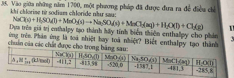 Vào giữa những năm 1700, một phương pháp đã được đưa ra để điều chế
khí chlorine từ sodium chloride như sau:
NaCl(s)+H_2SO_4(l)+MnO_2(s)to Na_2SO_4(s)+MnCl_2(aq)+H_2O(l)+Cl_2(g) 1
Dựa trên giá trị enthalpy tạo thành hãy tính biến thiên enthalpy cho phản 3
ứng trên. Phản ứng là toả nhiệt hay toả nhiệt? Biết enthalpy tạo thành
chuẩn của các chất được cho