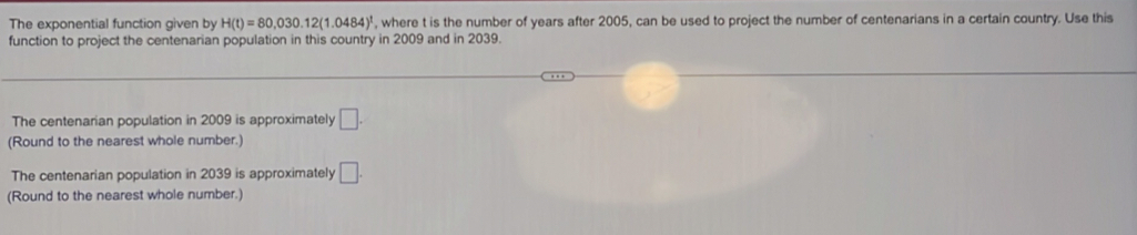 The exponential function given by H(t)=80,030.12(1.0484)^t , where t is the number of years after 2005, can be used to project the number of centenarians in a certain country. Use this 
function to project the centenarian population in this country in 2009 and in 2039. 
The centenarian population in 2009 is approximately □. 
(Round to the nearest whole number.) 
The centenarian population in 2039 is approximately □. 
(Round to the nearest whole number.)