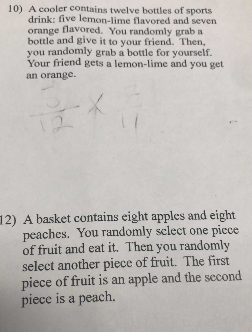 A cooler contains twelve bottles of sports 
drink: five lemon-lime flavored and seven 
orange flavored. You randomly grab a 
bottle and give it to your friend. Then, 
you randomly grab a bottle for yourself. 
Your friend gets a lemon-lime and you get 
an orange. 
12) A basket contains eight apples and eight 
peaches. You randomly select one piece 
of fruit and eat it. Then you randomly 
select another piece of fruit. The first 
piece of fruit is an apple and the second 
piece is a peach.