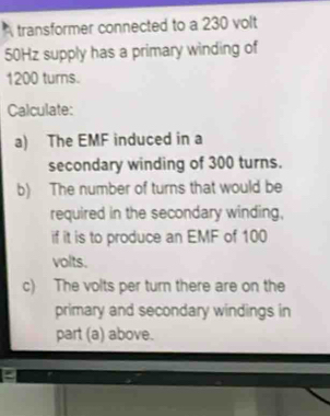 A transformer connected to a 230 volt
50Hz supply has a primary winding of
1200 turns. 
Calculate: 
a) The EMF induced in a 
secondary winding of 300 turns. 
b) The number of turns that would be 
required in the secondary winding, 
if it is to produce an EMF of 100
volts. 
c) The volts per turn there are on the 
primary and secondary windings in 
part (a) above.