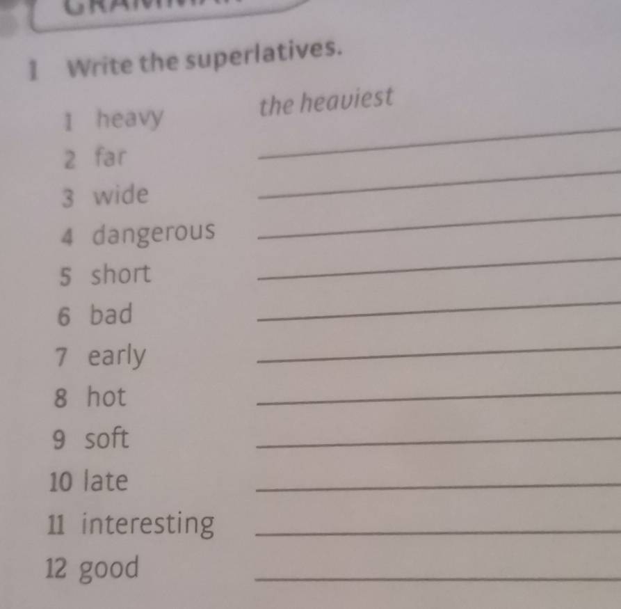 Write the superlatives. 
_ 
1 heavy the heaviest 
2 far 
_ 
3 wide 
_ 
_ 
4 dangerous 
5 short 
6 bad 
_ 
7 early 
_ 
8 hot 
_ 
9 soft 
_ 
10 late 
_ 
11 interesting_ 
12 good 
_