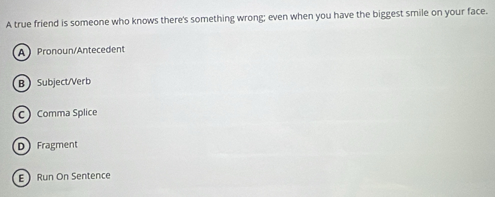 A true friend is someone who knows there's something wrong; even when you have the biggest smile on your face.
A Pronoun/Antecedent
BSubject/Verb
C Comma Splice
D Fragment
E Run On Sentence