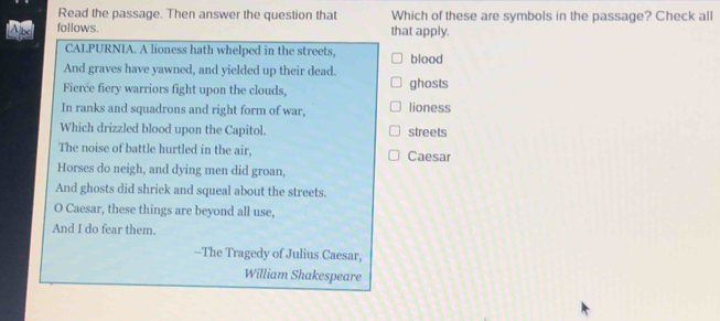 Read the passage. Then answer the question that Which of these are symbols in the passage? Check all
follows. that apply.
CALPURNIA. A lioness hath whelped in the streets, blood
And graves have yawned, and yielded up their dead.
Fierce fiery warriors fight upon the clouds, ghosts
In ranks and squadrons and right form of war, lioness
Which drizzled blood upon the Capitol. streets
The noise of battle hurtled in the air, Caesar
Horses do neigh, and dying men did groan,
And ghosts did shriek and squeal about the streets.
O Caesar, these things are beyond all use,
And I do fear them.
--The Tragedy of Julius Caesar,
William Shakespeare