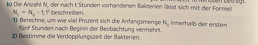 Die Anzahl N. der nach t Stunden vorhandenen Bakterien lässt sich mit der Formel
N_t=N_0· 1,1^t beschreiben. 
1) Berechne, um wie viel Prozent sich die Anfangsmenge N_0 innerhalb der ersten 
fünf Stunden nach Beginn der Beobachtung vermehrt. 
2) Bestimme die Verdopplungszeit der Bakterien.