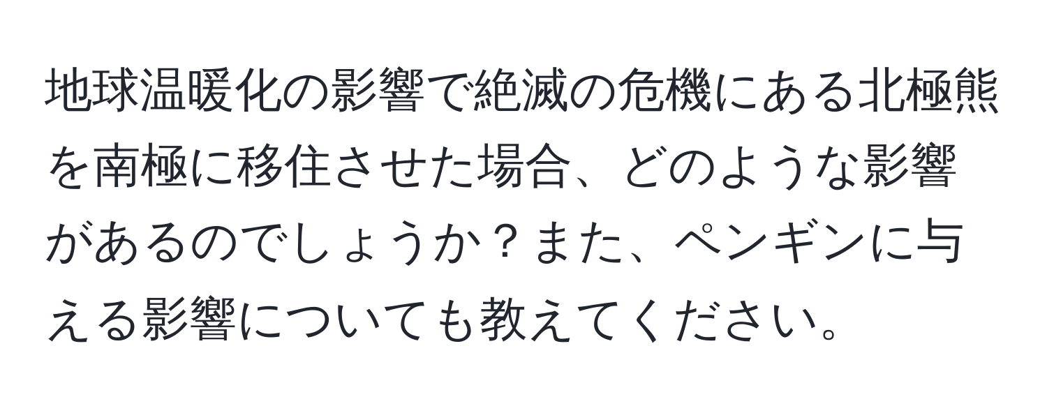 地球温暖化の影響で絶滅の危機にある北極熊を南極に移住させた場合、どのような影響があるのでしょうか？また、ペンギンに与える影響についても教えてください。