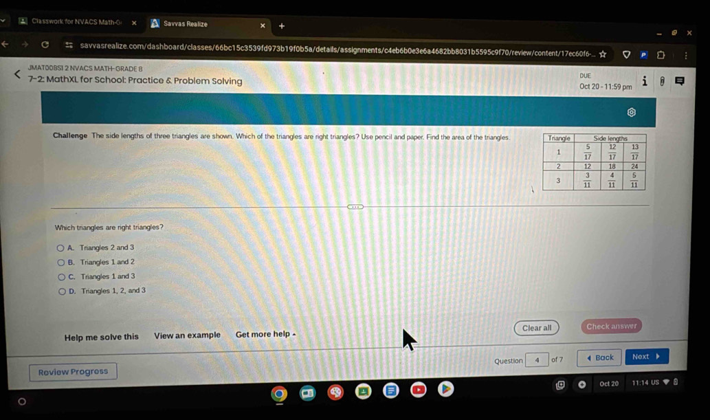 Classwork for NVACS Math-G Savvas Realize
savvasrealize.com/dashboard/classes/66bc15c3539fd973b19f0b5a/details/assignments/c4eb6b0e3e6a4682bb8031b5595c9f70/review/content/17ec60f6-...
JMAT00BSI 2 NVACS MATH- GRADE 8 DUE
7-2: MathXL for School: Practice & Problem Solving Oct 20 - 11:59 pm
Challenge The side lengths of three triangles are shown. Which of the triangles are right triangles? Use pencil and paper. Find the area of the triangles. 
Which triangles are right triangles?
A. Triangles 2 and 3
B. Triangles 1 and 2
C. Triangles 1 and 3
D. Triangles 1, 2, and 3
Help me solve this View an example Get more help - Clear all Check answer
Roview Progress Question 4 of 7 ◀ Back Next
Oct 20 11:14 US