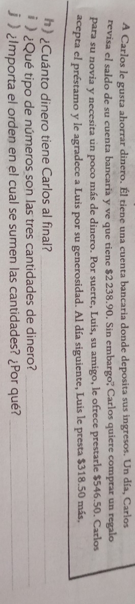 A Carlos le gusta ahorrar dinero. Él tiene una cuenta bancaria donde deposita sus ingresos. Un día, Carlos 
revisa el saldo de su cuenta bancaria y ve que tiene $2 238.90. Sin embargo? Carlos quiere comprar un regalo 
para su novia y necesita un poco más de dinero. Por suerte, Luis, su amigo, le ofrece prestarle $546.50. Carlos 
acepta el préstamo y le agradece a Luis por su generosidad. Al día siguiente, Luis le presta $318.50 más, 
h) ¿Cuánto dinero tiene Carlos al final?_ 
_ 
¿Qué tipo de números son las tres cantidades de dinero?_ 
¿Importa el orden en el cual se sumen las cantidades? ¿Por qué?_