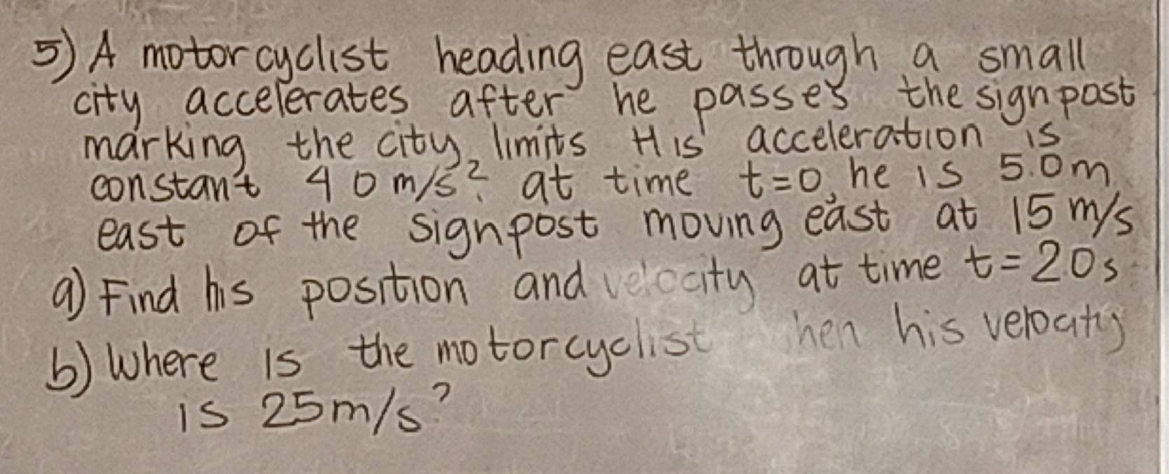 5)A motorcyclist heading east through a small 
city accelerates after he passes the signpost 
marking the city, limits. H is acceleration s 
constan't 40m/s^2 at time t=0 he is 5. om
east of the signpost moving east at 15 mys 
a) Find his position and velocity at time t=20s
() Where is the motorcyclist hen his veloat) 
is 25m/s?