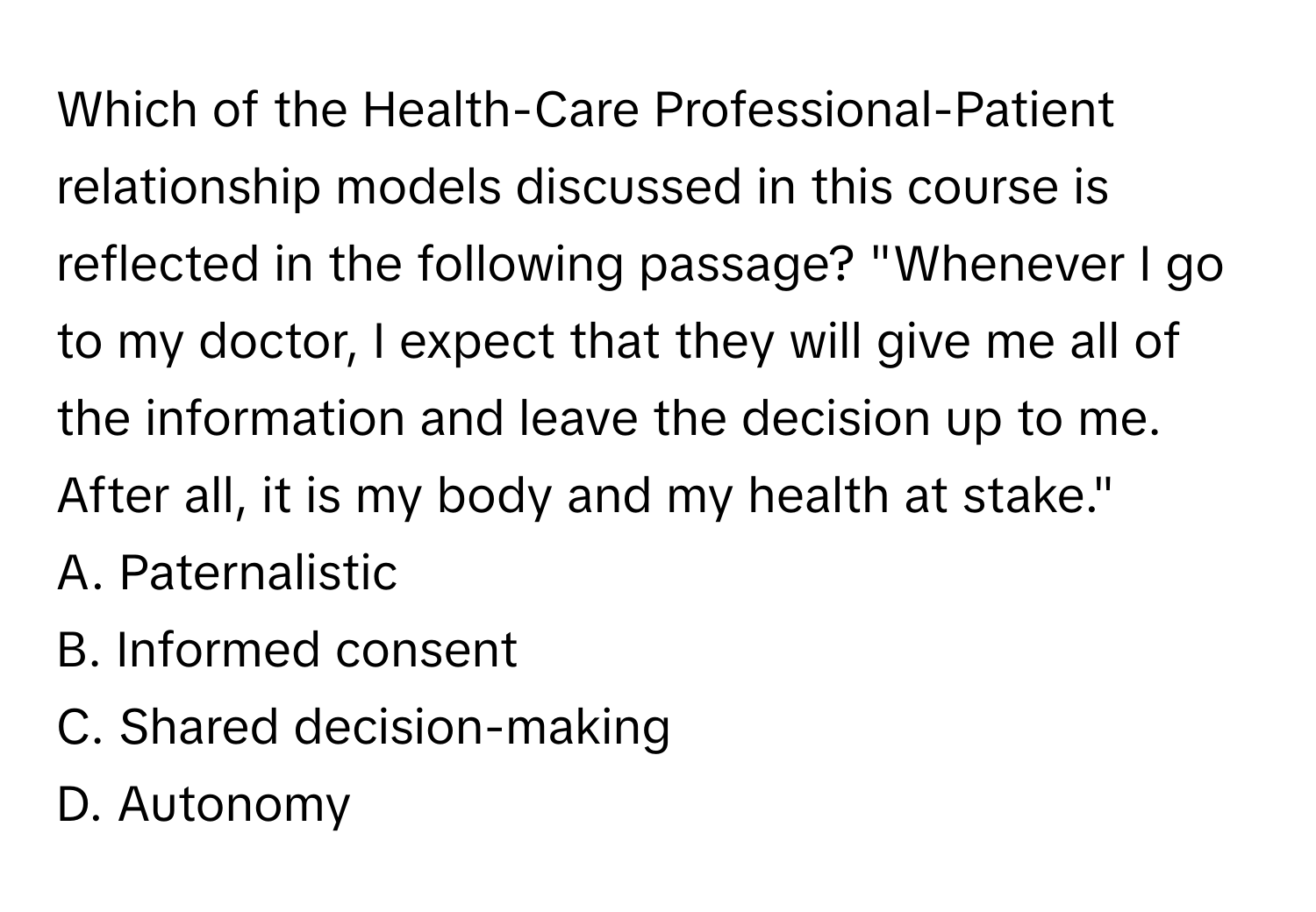 Which of the Health-Care Professional-Patient relationship models discussed in this course is reflected in the following passage? "Whenever I go to my doctor, I expect that they will give me all of the information and leave the decision up to me. After all, it is my body and my health at stake."

A. Paternalistic
B. Informed consent
C. Shared decision-making
D. Autonomy