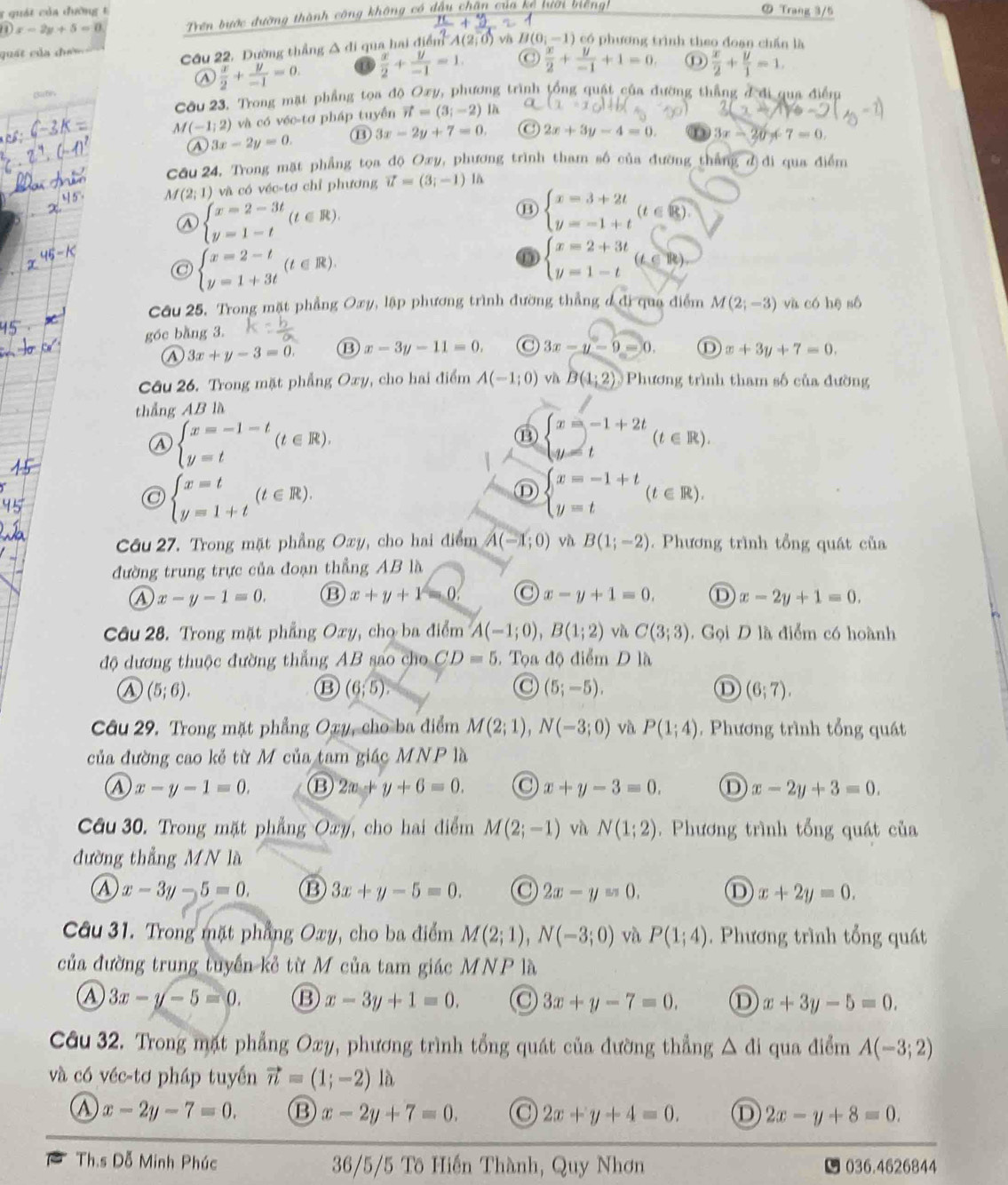 quát của đường t ⑦ Trang 3/5
1)x-2y+5=0 Trên bước đường thành công không có dầu chân của kẹ tươi mengh
quát của chư
Cầu 22, Dường thẳng Δ di qua hai điểm, A(2,0) )  và H(0;-1 ) có phương trình theo đoạn chấn là
④  x/2 + y/-1 =0.  x/2 + y/-1 =1. C
Bafn  x/2 + y/-1 +1=0,  x/2 + y/1 =1.
Cầu 23. Trong mặt phẳng tọa độ Oxy, phương trình tổng quật của đường thẳng đ đi qua điểm
M (-1;2) và có véc-tơ pháp tuyển vector n=(3;-2)parallel
3x-2y=0. ⑬ 3x-2y+7=0. ( 2x+3y-4=0. 3x-20+7=0.
Cầu 24. Trong mặt phẳng tọa độ Oxy, phương trình tham số của đường thắng đ)đi qua điểm
M(2;1) và có véc-tơ chỉ phương vector u=(3;-1) 1à
beginarrayl x=2-3t y=1-tendarray. (t∈ R).
⑬ beginarrayl x=3+2t y=-1+tendarray. (t∈ R).
@ beginarrayl x=2-t y=1+3tendarray. (t∈ R).
⑥ beginarrayl x=2+3t y=1-tendarray. (t∈ R)
Cầu 25, Trong mặt phẳng Oxy, lập phương trình đường thẳng đ đi qua điểm M(2;-3) và có hē sô
góc bằng 3.
A 3x+y-3=0. ⑬ x-3y-11=0. 3x-y-9=0. D x+3y+7=0.
Câu 26. Trong mặt phẳng Oxy, cho hai điểm A(-1;0) và B(1;2) Phương trình tham số của đường
thẳng ABla
beginarrayl x=-1-t y=tendarray. (t∈ R).
⑬ beginarrayl x=-1+2t y=tendarray. (t∈ R).
beginarrayl x=t y=1+tendarray. (t∈ R).
Ⓓ beginarrayl x=-1+t y=tendarray. (t∈ R).
Câu 27. Trong mặt phầng Oxy, cho hai điểm A(-1;0) và B(1;-2).  Phương trình tổng quát của
đường trung trực của đoạn thẳng AB là
A x-y-1=0. B x+y+1=0 x-y+1=0. D x-2y+1=0.
Câu 28. Trong mặt phẳng Oxy, chọ ba điểm A(-1;0),B(1;2) và C(3;3). Gọi D là điểm có hoành
độ dương thuộc đường thẳng AB sao cho CD=5.  Tọa độ điểm D là
A (5;6).
B (6;5).
@ (5;-5).
D (6;7).
Câu 29. Trong mặt phẳng Oxy, cho ba điểm M(2;1),N(-3;0) và P(1;4). Phương trình tổng quát
của đường cao kẻ từ M của tam giác MNP là
a x-y-1=0. ⑬ 2x+y+6=0. x+y-3=0. x-2y+3=0.
Câu 30. Trong mặt phẳng Oxy, cho hai điểm M(2;-1) và N(1;2) Phương trình tổng quát của
đường thẳng MN là
a x-3y-5=0. ⑬ 3x+y-5=0. o 2x-y=0. D x+2y=0.
Câu 31. Trong mặt phẳng Oxy, cho ba điểm M(2;1),N(-3;0) và P(1;4).  Phương trình tổng quát
của đường trung tuyển kẻ từ M của tam giác MNP là
A 3x-y-5=0. B x-3y+1=0. 3x+y-7=0. ① x+3y-5=0.
Câu 32. Trong mặt phẳng Oxy, phương trình tổng quát của đường thẳng △ di qua điểm A(-3;2)
và có véc-tơ pháp tuyển vector n=(1;-2) là
x-2y-7=0. B x-2y+7=0. C 2x+y+4=0. D 2x-y+8=0.
Th.s Dỗ Minh Phúc 36/5/5 Tô Hiến Thành, Quy Nhơn 036.4626844