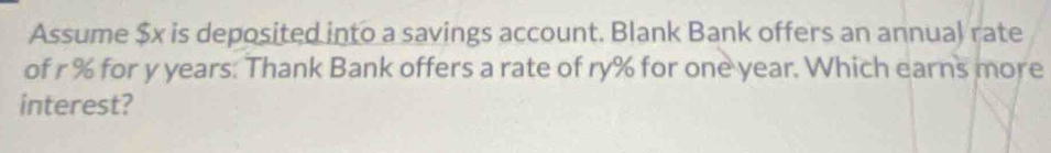 Assume $x is deposited into a savings account. Blank Bank offers an annual rate 
of r % for y years : Thank Bank offers a rate of ry% for one year. Which earns more 
interest?