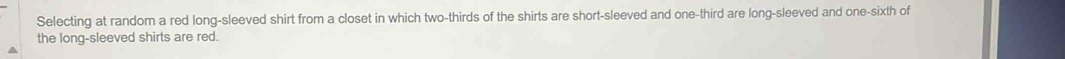 Selecting at random a red long-sleeved shirt from a closet in which two-thirds of the shirts are short-sleeved and one-third are long-sleeved and one-sixth of 
the long-sleeved shirts are red.