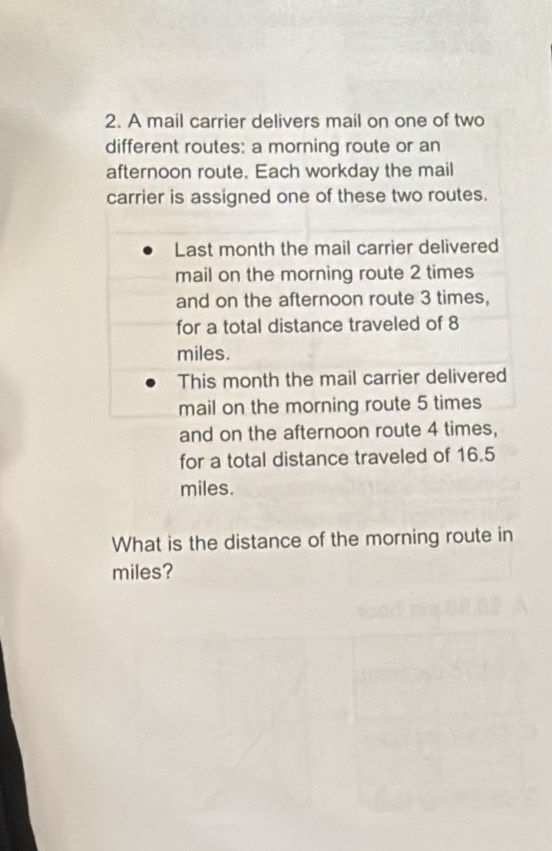 A mail carrier delivers mail on one of two 
different routes: a morning route or an 
afternoon route. Each workday the mail 
carrier is assigned one of these two routes. 
Last month the mail carrier delivered 
mail on the morning route 2 times 
and on the afternoon route 3 times, 
for a total distance traveled of 8
miles. 
This month the mail carrier delivered 
mail on the morning route 5 times 
and on the afternoon route 4 times, 
for a total distance traveled of 16.5
miles. 
What is the distance of the morning route in
miles?