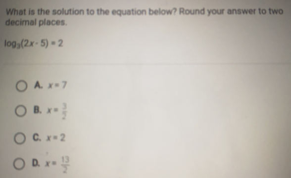 What is the solution to the equation below? Round your answer to two
decimal places.
log _3(2x-5)=2
A. x=7
B. x= 3/2 
C、 x=2
D. x= 13/2 