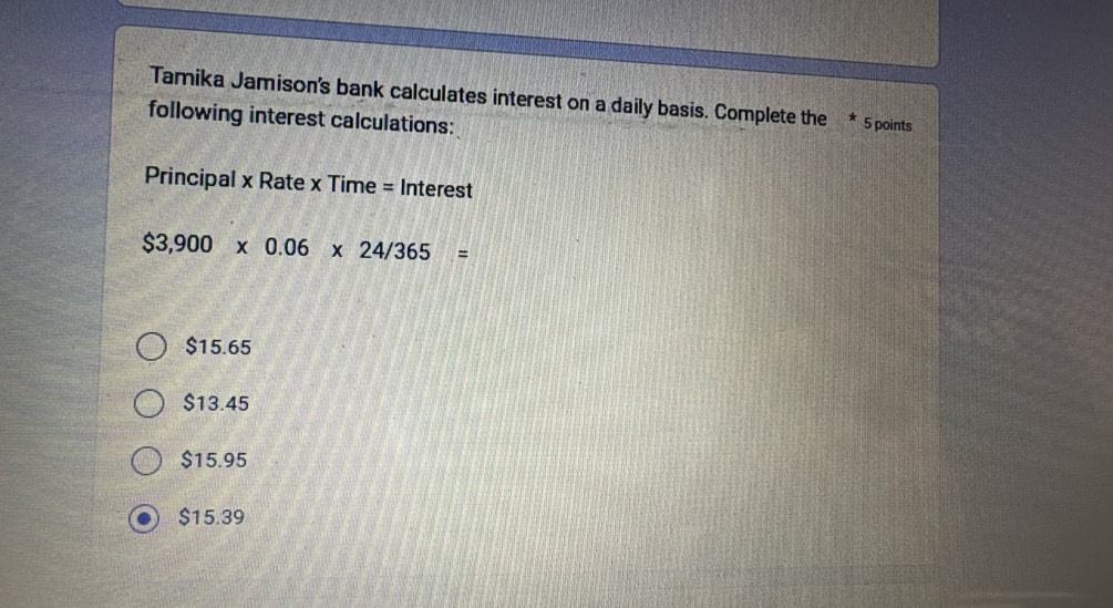 Tamika Jamison's bank calculates interest on a daily basis. Complete the * 5 points
following interest calculations:
Principal x Rate x Time = Interest
$3,900* 0.06* 24/365=
$15.65
$13.45
$15.95
$15.39